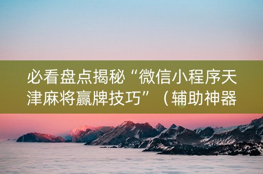 必看盘点揭秘“微信小程序天津麻将赢牌技巧”（辅助神器免费)
