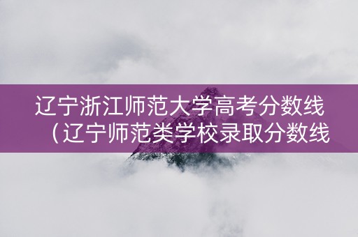辽宁浙江师范大学高考分数线（辽宁师范类学校录取分数线）