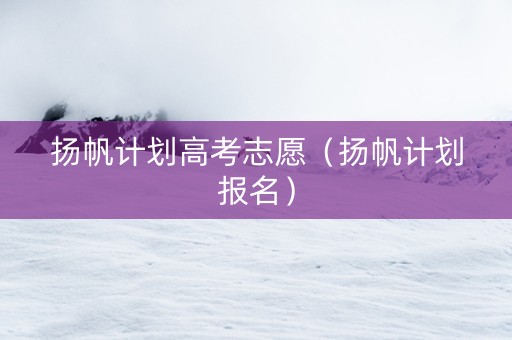 扬帆计划高考志愿（扬帆计划报名）