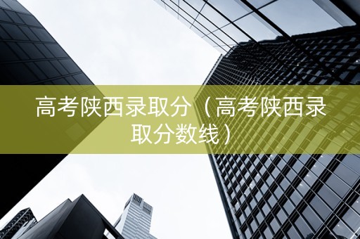 高考陕西录取分（高考陕西录取分数线）