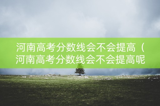 河南高考分数线会不会提高（河南高考分数线会不会提高呢）