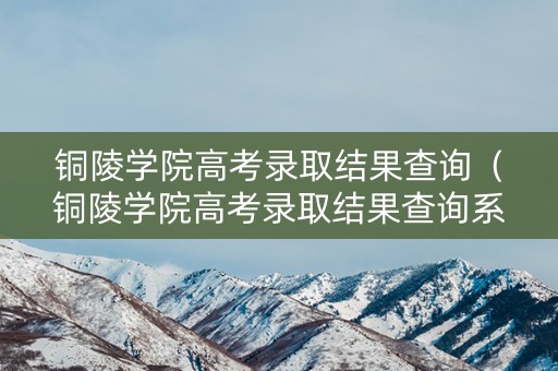 铜陵学院高考录取结果查询（铜陵学院高考录取结果查询系统）