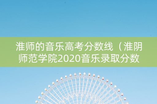 淮师的音乐高考分数线（淮阴师范学院2020音乐录取分数线）