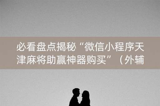 必看盘点揭秘“微信小程序天津麻将助赢神器购买”（外辅工具)