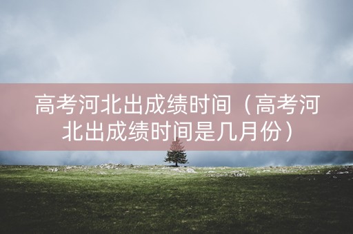 高考河北出成绩时间（高考河北出成绩时间是几月份）