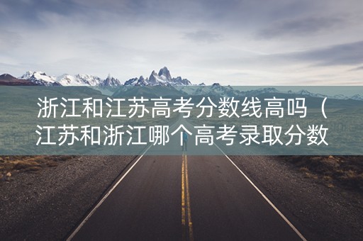 浙江和江苏高考分数线高吗（江苏和浙江哪个高考录取分数线低）