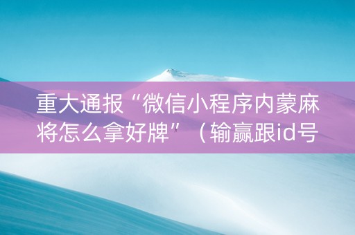 重大通报“微信小程序内蒙麻将怎么拿好牌”（输赢跟id号有关系吗)