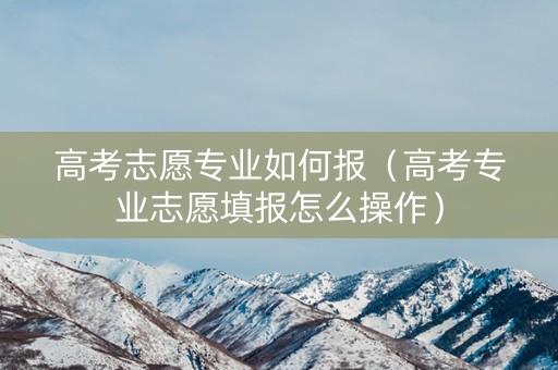高考志愿专业如何报（高考专业志愿填报怎么操作）