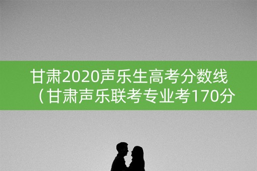 甘肃2020声乐生高考分数线（甘肃声乐联考专业考170分）