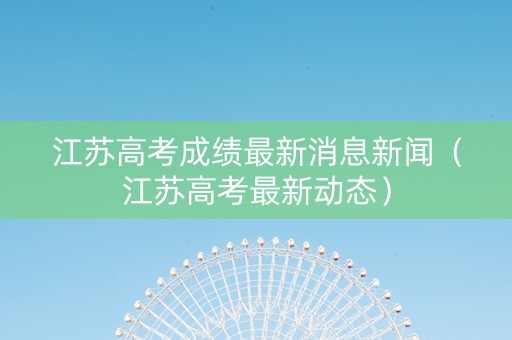 江苏高考成绩最新消息新闻（江苏高考最新动态）