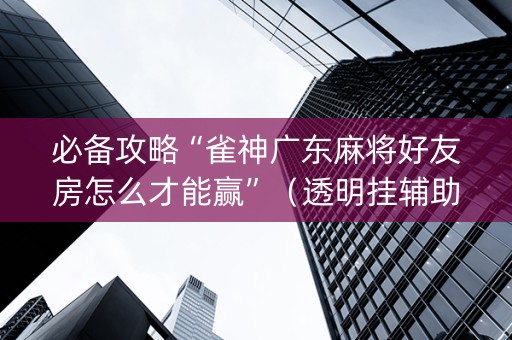 必备攻略“雀神广东麻将好友房怎么才能赢”（透明挂辅助器)