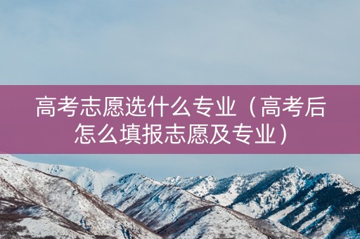 高考志愿选什么专业（高考后怎么填报志愿及专业）