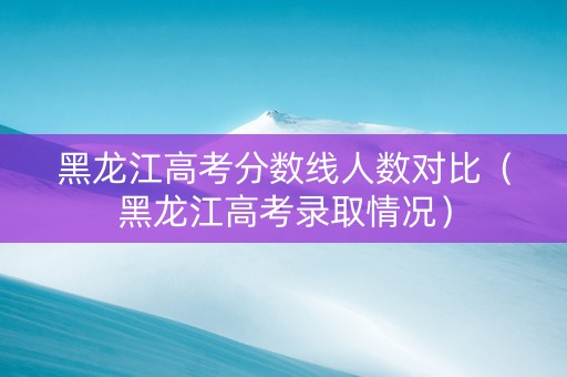 黑龙江高考分数线人数对比（黑龙江高考录取情况）
