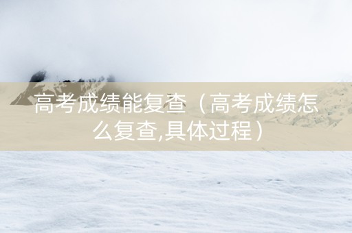 高考成绩能复查（高考成绩怎么复查,具体过程）