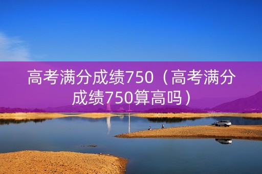 高考满分成绩750（高考满分成绩750算高吗）