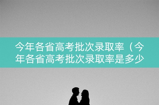 今年各省高考批次录取率（今年各省高考批次录取率是多少）