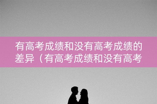 有高考成绩和没有高考成绩的差异（有高考成绩和没有高考成绩的差异是什么）