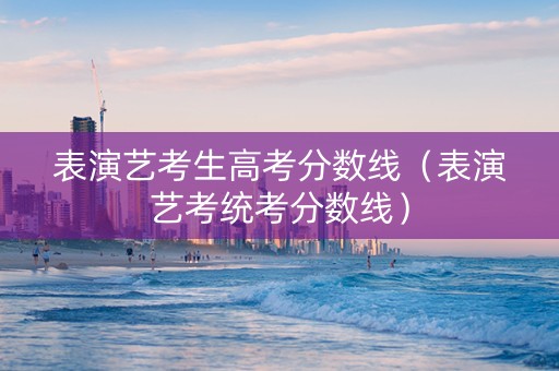 表演艺考生高考分数线（表演艺考统考分数线）