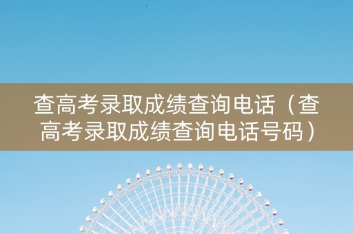 查高考录取成绩查询电话（查高考录取成绩查询电话号码）