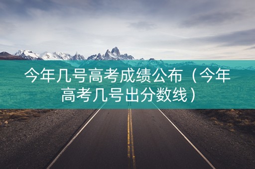 今年几号高考成绩公布（今年高考几号出分数线）