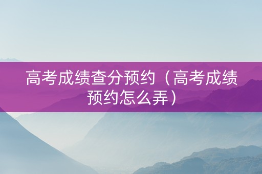 高考成绩查分预约（高考成绩预约怎么弄）