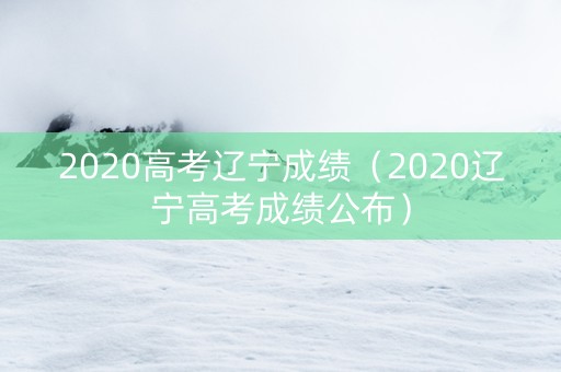 2020高考辽宁成绩（2020辽宁高考成绩公布）