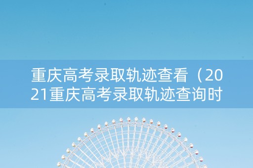 重庆高考录取轨迹查看（2021重庆高考录取轨迹查询时间）