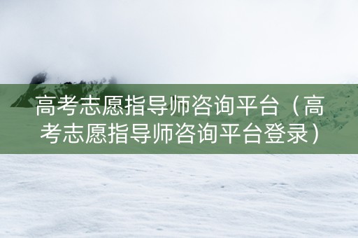 高考志愿指导师咨询平台（高考志愿指导师咨询平台登录）