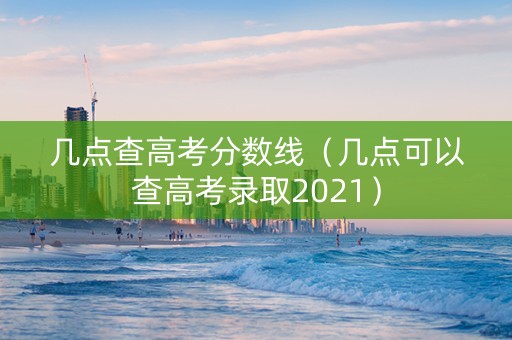 几点查高考分数线（几点可以查高考录取2021）