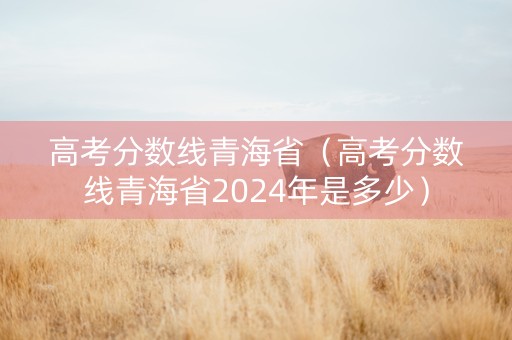 高考分数线青海省（高考分数线青海省2024年是多少）