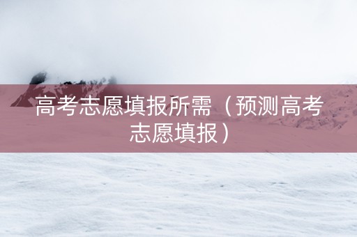 高考志愿填报所需（预测高考志愿填报）