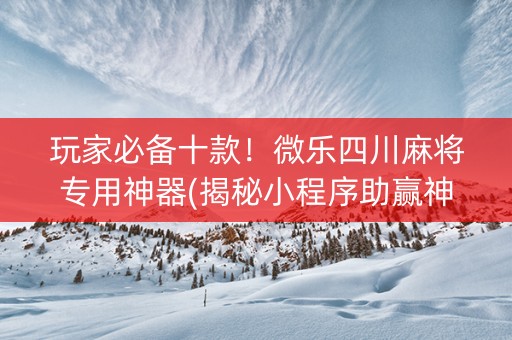 玩家必备十款！微乐四川麻将专用神器(揭秘小程序助赢神器购买)