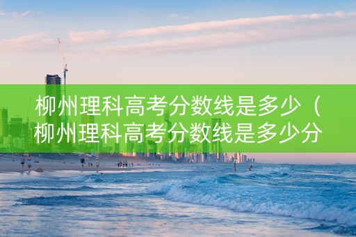 柳州理科高考分数线是多少（柳州理科高考分数线是多少分）