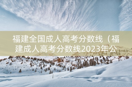 福建全国成人高考分数线（福建成人高考分数线2023年公布）