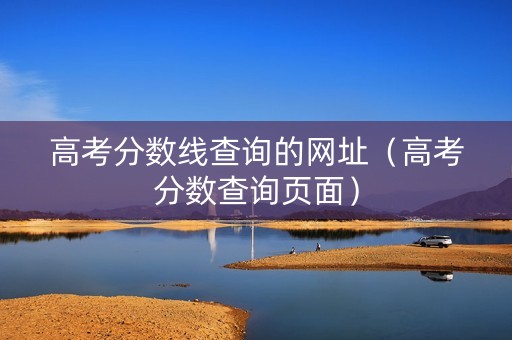 高考分数线查询的网址（高考分数查询页面）