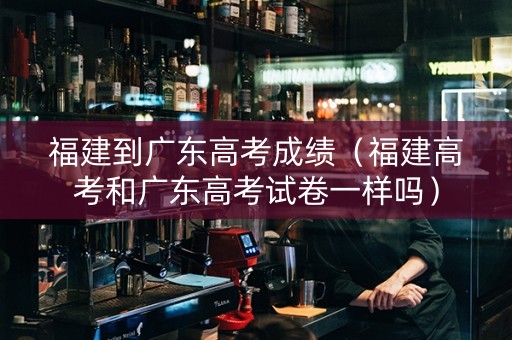 福建到广东高考成绩（福建高考和广东高考试卷一样吗）