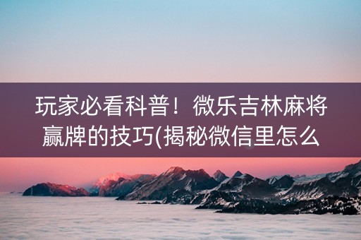 玩家必看科普！微乐吉林麻将赢牌的技巧(揭秘微信里怎么容易赢)