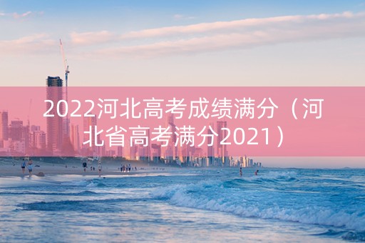 2022河北高考成绩满分（河北省高考满分2021）