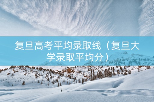 复旦高考平均录取线（复旦大学录取平均分）