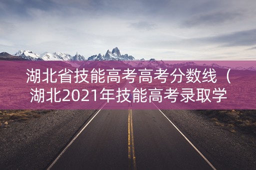 湖北省技能高考高考分数线（湖北2021年技能高考录取学校分数线）