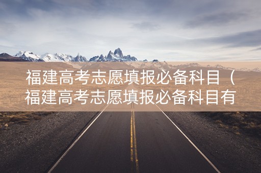福建高考志愿填报必备科目（福建高考志愿填报必备科目有哪些）