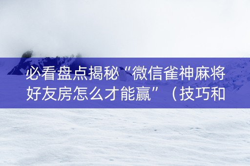 必看盘点揭秘“微信雀神麻将好友房怎么才能赢”（技巧和打好牌方法)