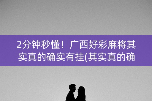 2分钟秒懂！广西好彩麻将其实真的确实有挂(其实真的确实有挂)