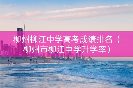 柳州柳江中学高考成绩排名（柳州市柳江中学升学率）