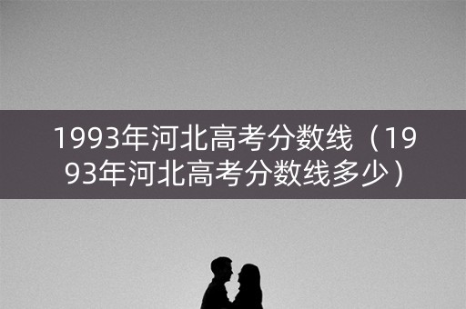 1993年河北高考分数线（1993年河北高考分数线多少）