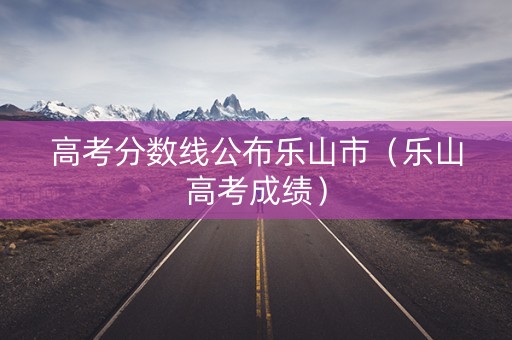 高考分数线公布乐山市（乐山高考成绩）