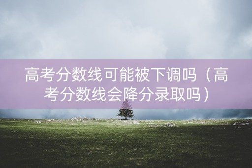 高考分数线可能被下调吗（高考分数线会降分录取吗）