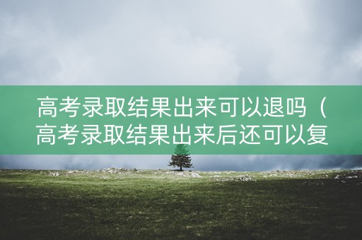 高考录取结果出来可以退吗（高考录取结果出来后还可以复读吗）