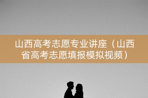 山西高考志愿专业讲座（山西省高考志愿填报模拟视频）