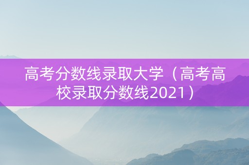 高考分数线录取大学（高考高校录取分数线2021）